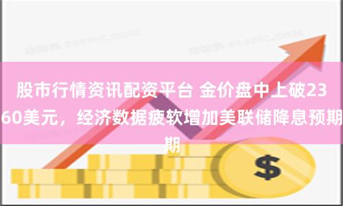 股市行情资讯配资平台 金价盘中上破2360美元，经济数据疲软增加美联储降息预期