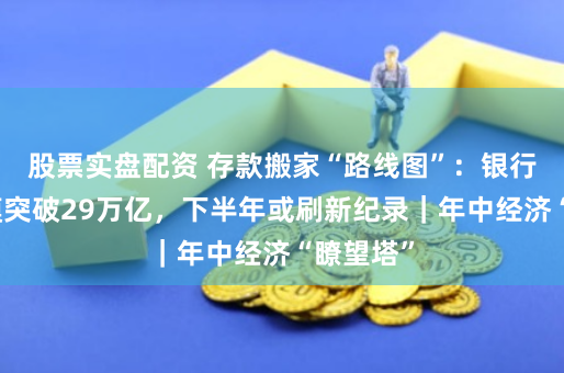 股票实盘配资 存款搬家“路线图”：银行理财规模突破29万亿，下半年或刷新纪录｜年中经济“瞭望塔”