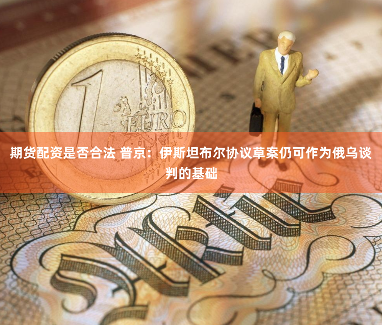 期货配资是否合法 普京：伊斯坦布尔协议草案仍可作为俄乌谈判的基础