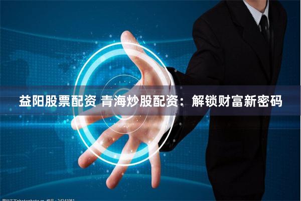 益阳股票配资 青海炒股配资：解锁财富新密码