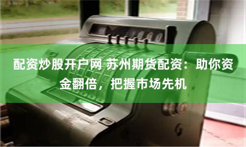 配资炒股开户网 苏州期货配资:助你资金翻倍,把握市场先机