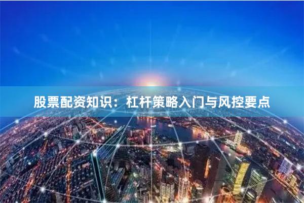 股票配资知识:杠杆策略入门与风控要点